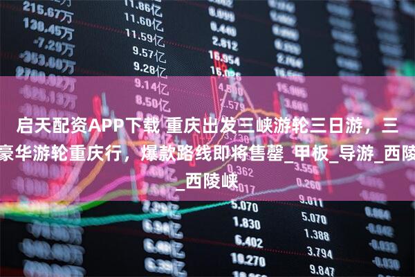 启天配资APP下载 重庆出发三峡游轮三日游，三峡豪华游轮重庆行，爆款路线即将售罄_甲板_导游_西陵峡