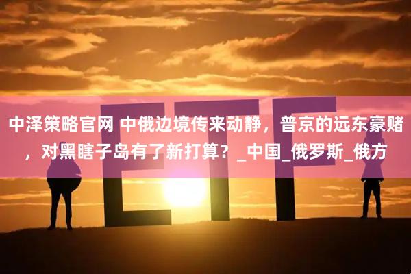 中泽策略官网 中俄边境传来动静，普京的远东豪赌，对黑瞎子岛有了新打算？_中国_俄罗斯_俄方