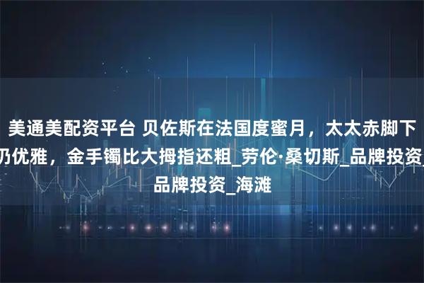 美通美配资平台 贝佐斯在法国度蜜月，太太赤脚下台阶仍优雅，金手镯比大拇指还粗_劳伦·桑切斯_品牌投资_海滩