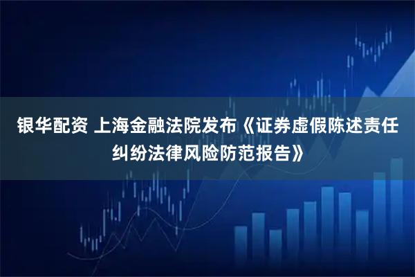 银华配资 上海金融法院发布《证券虚假陈述责任纠纷法律风险防范报告》