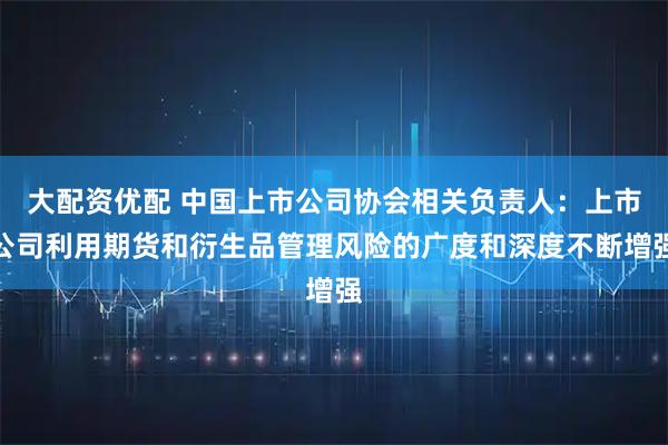 大配资优配 中国上市公司协会相关负责人：上市公司利用期货和衍生品管理风险的广度和深度不断增强