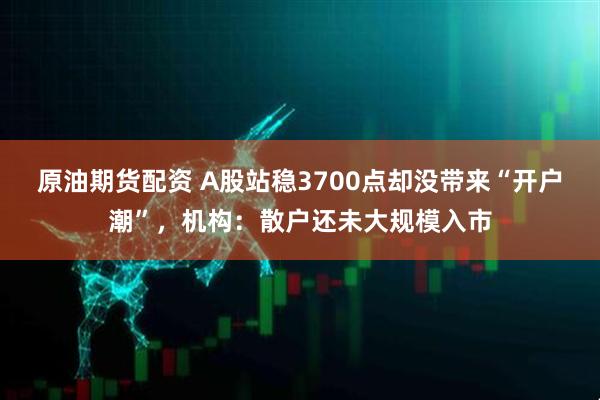 原油期货配资 A股站稳3700点却没带来“开户潮”，机构：散户还未大规模入市