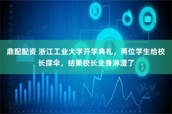 鼎配配资 浙江工业大学开学典礼，两位学生给校长撑伞，结果校长全身淋湿了