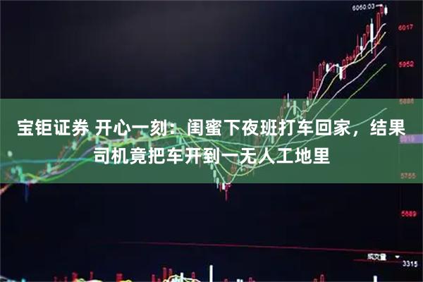 宝钜证券 开心一刻：闺蜜下夜班打车回家，结果司机竟把车开到一无人工地里