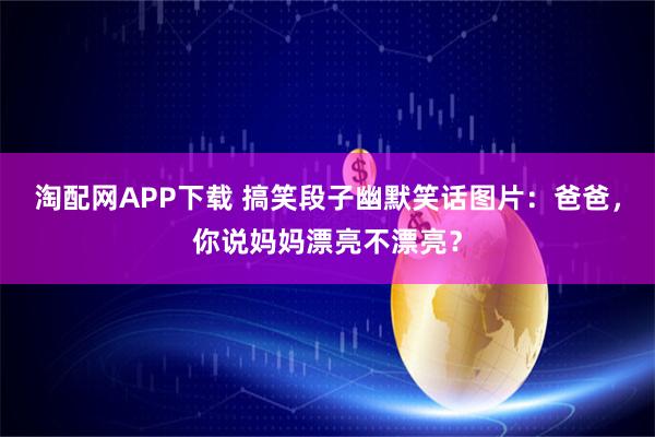 淘配网APP下载 搞笑段子幽默笑话图片：爸爸，你说妈妈漂亮不漂亮？