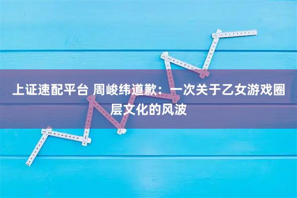 上证速配平台 周峻纬道歉：一次关于乙女游戏圈层文化的风波