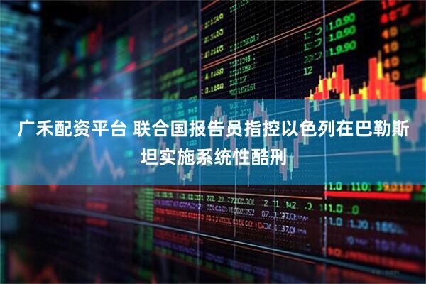 广禾配资平台 联合国报告员指控以色列在巴勒斯坦实施系统性酷刑