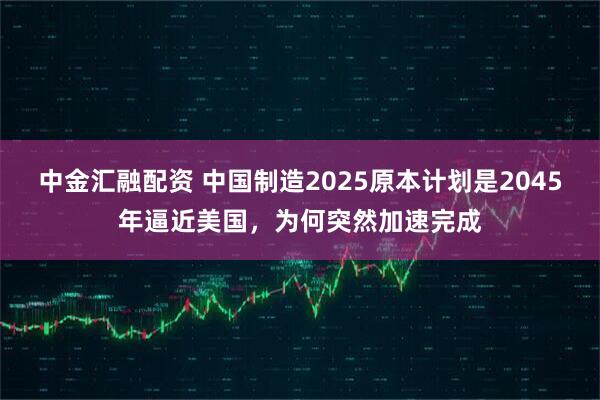 中金汇融配资 中国制造2025原本计划是2045年逼近美国，为何突然加速完成
